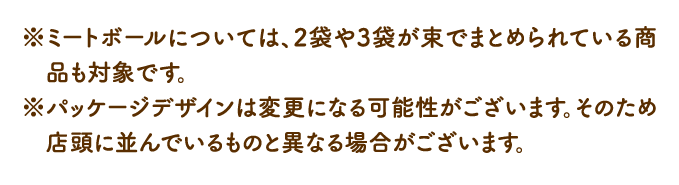 ※ミートボールについては、2袋や3袋が束でまとめられている商品も対象です。 ※パッケージデザインは変更になる可能性がございます。そのため店頭に並んでいるものと異なる場合がございます。