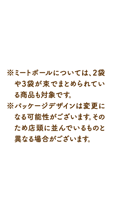 ※ミートボールについては、2袋や3袋が束でまとめられている商品も対象です。 ※パッケージデザインは変更になる可能性がございます。そのため店頭に並んでいるものと異なる場合がございます。