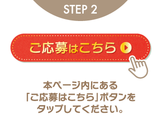 STEP2 ご応募はこちら 本ページ内にある「ご応募はこちら」ボタンをタップしてください。
