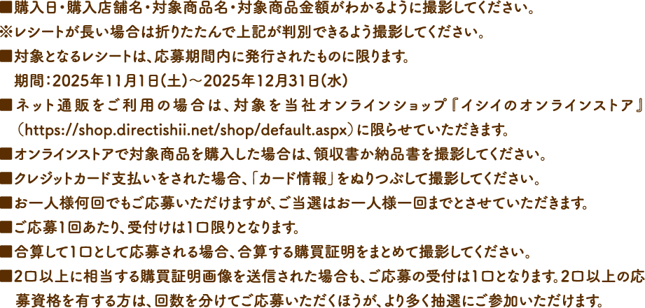 ■購入日・購入店舗名・対象商品名・対象商品金額がわかるように撮影してください。
				※レシートが長い場合は折りたたんで上記が判別できるよう撮影してください。■対象となるレシートは、応募期間内に発行されたものに限ります。期間：2025年11月1日(土)～2025年12月31日(水)■ネット通販をご利用の場合は、対象を当社オンラインショップ『イシイのオンラインストア』（https://shop.directishii.net/shop/default.aspx）に限らせていただきます。■オンラインストアで対象商品を購入した場合は、領収書か納品書を撮影してください。■クレジットカード支払いをされた場合、「カード情報」をぬりつぶして撮影してください。■お一人様何回でもご応募いただけますが、ご当選はお一人様一回までとさせていただきます。■ご応募1回あたり、受付けは1口限りとなります。■合算して1口として応募される場合、合算する購買証明をまとめて撮影してください。■2口以上に相当する購買証明画像を送信された場合も、ご応募の受付は1口となります。2口以上の応募資格を有する方は、回数を分けてご応募いただくほうが、より多く抽選にご参加いただけます。