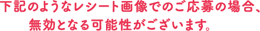 下記のようなレシート画像でのご応募の場合、無効となる可能性がございます。
